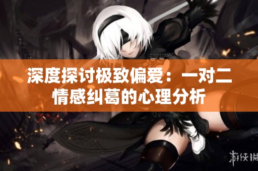 深度探讨极致偏爱：一对二情感纠葛的心理分析