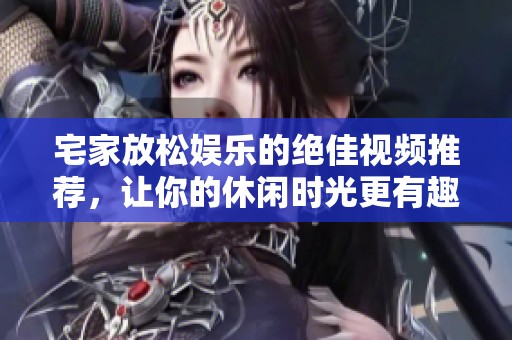 宅家放松娱乐的绝佳视频推荐，让你的休闲时光更有趣