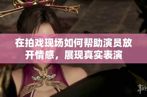 在拍戏现场如何帮助演员放开情感，展现真实表演