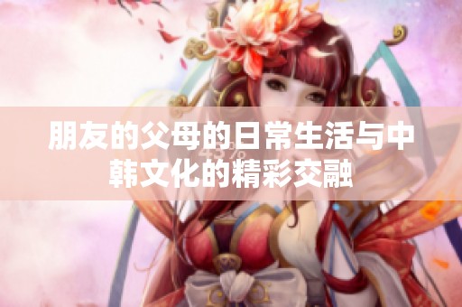朋友的父母的日常生活与中韩文化的精彩交融