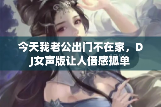 今天我老公出门不在家，DJ女声版让人倍感孤单