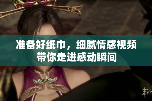 准备好纸巾，细腻情感视频带你走进感动瞬间