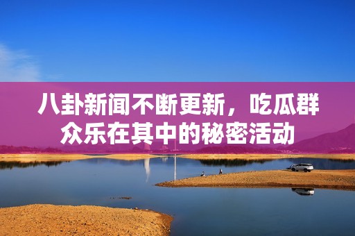 八卦新闻不断更新，吃瓜群众乐在其中的秘密活动