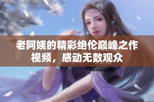 老阿姨的精彩绝伦巅峰之作视频，感动无数观众