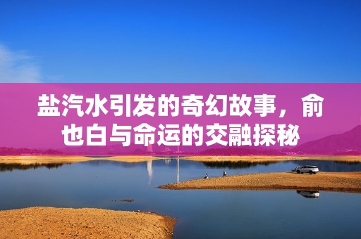 盐汽水引发的奇幻故事，俞也白与命运的交融探秘
