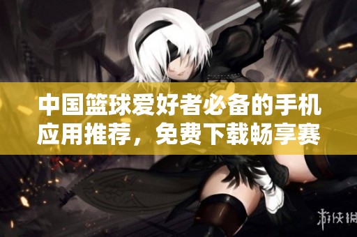 中国篮球爱好者必备的手机应用推荐，免费下载畅享赛事精彩