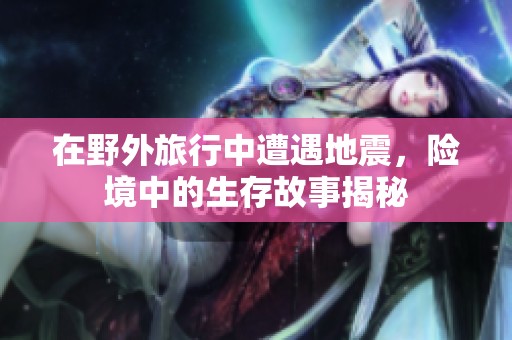 在野外旅行中遭遇地震，险境中的生存故事揭秘