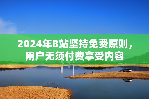 2024年B站坚持免费原则，用户无须付费享受内容