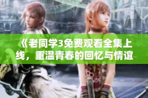 《老同学3免费观看全集上线，重温青春的回忆与情谊》