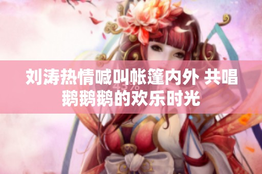 刘涛热情喊叫帐篷内外 共唱鹅鹅鹅的欢乐时光