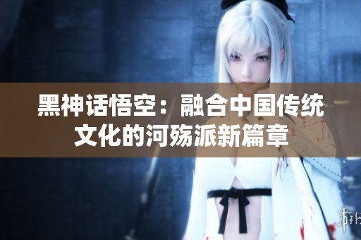 黑神话悟空：融合中国传统文化的河殇派新篇章
