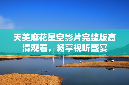 天美麻花星空影片完整版高清观看，畅享视听盛宴