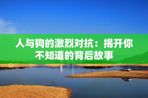 人与狗的激烈对抗：揭开你不知道的背后故事