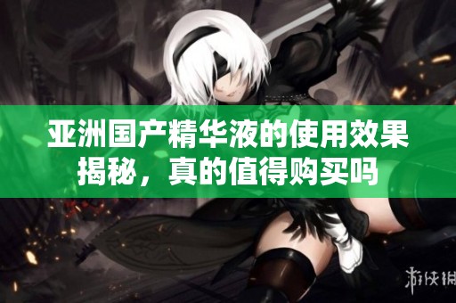 亚洲国产精华液的使用效果揭秘，真的值得购买吗