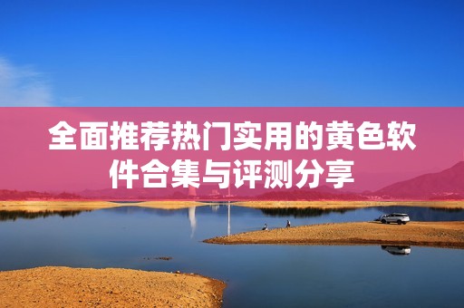 全面推荐热门实用的黄色软件合集与评测分享