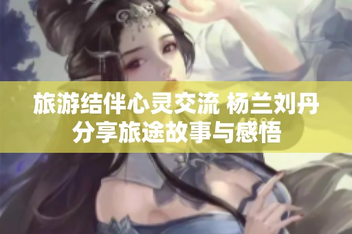 旅游结伴心灵交流 杨兰刘丹分享旅途故事与感悟