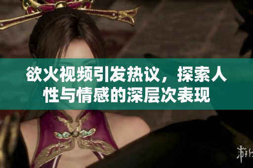 欲火视频引发热议，探索人性与情感的深层次表现
