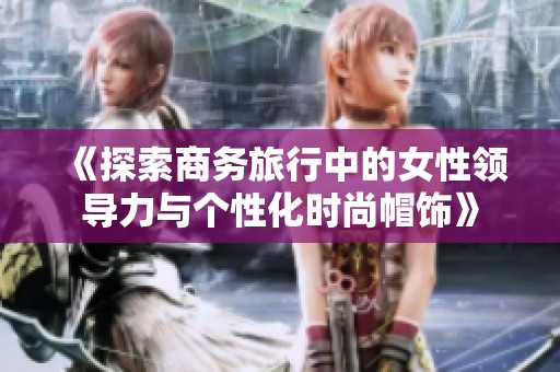 《探索商务旅行中的女性领导力与个性化时尚帽饰》