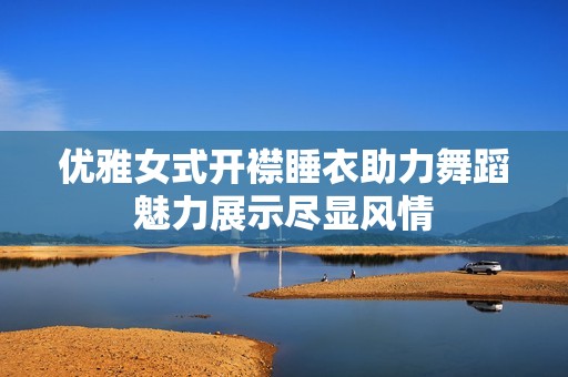 优雅女式开襟睡衣助力舞蹈魅力展示尽显风情