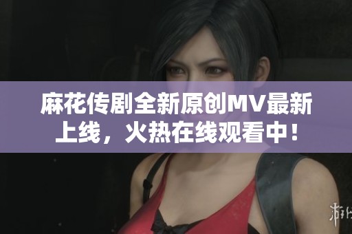 麻花传剧全新原创MV最新上线，火热在线观看中！