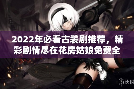 2022年必看古装剧推荐，精彩剧情尽在花房姑娘免费全集中