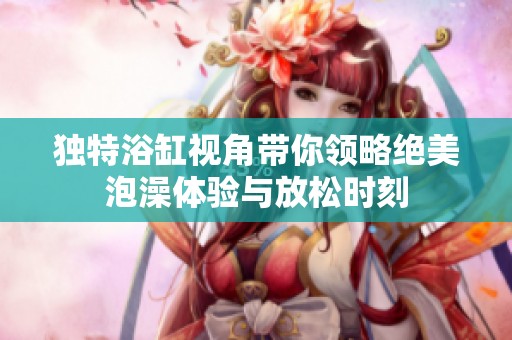 独特浴缸视角带你领略绝美泡澡体验与放松时刻