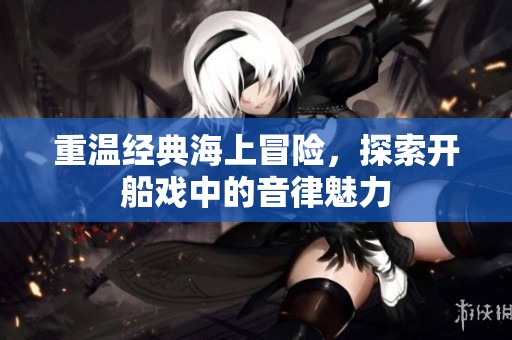重温经典海上冒险，探索开船戏中的音律魅力