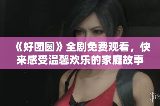 《好团圆》全剧免费观看，快来感受温馨欢乐的家庭故事