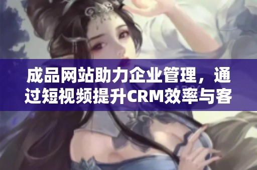 成品网站助力企业管理，通过短视频提升CRM效率与客户体验