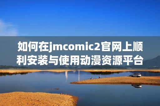如何在jmcomic2官网上顺利安装与使用动漫资源平台