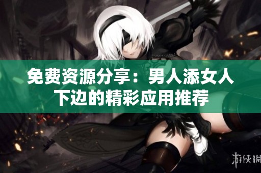 免费资源分享：男人添女人下边的精彩应用推荐