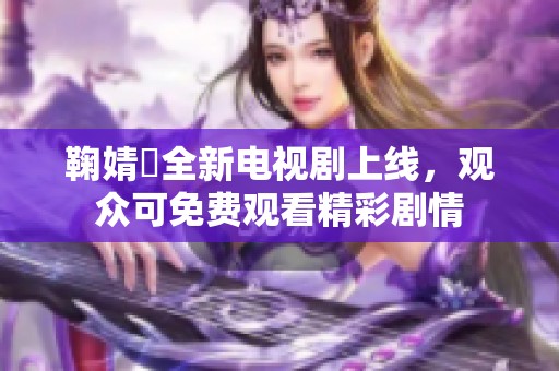 鞠婧祎全新电视剧上线，观众可免费观看精彩剧情