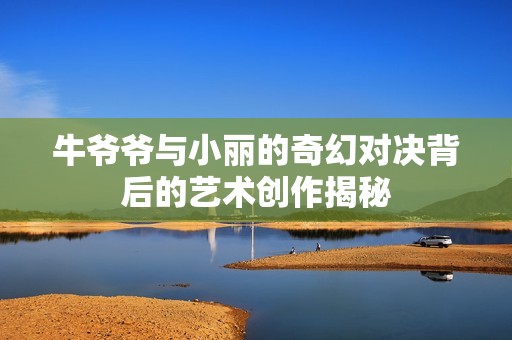 牛爷爷与小丽的奇幻对决背后的艺术创作揭秘