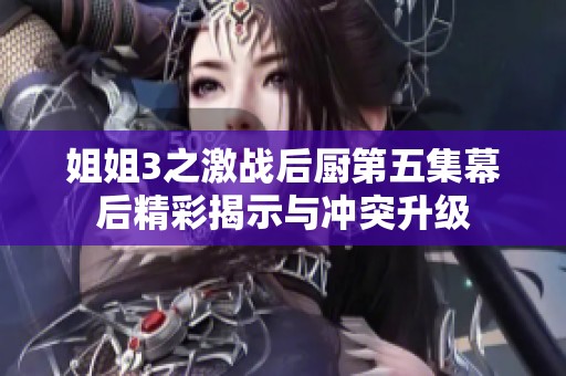 姐姐3之激战后厨第五集幕后精彩揭示与冲突升级