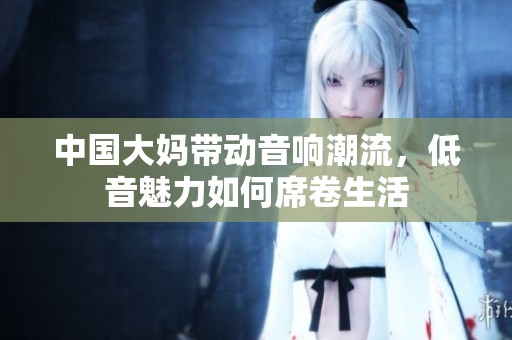 中国大妈带动音响潮流，低音魅力如何席卷生活