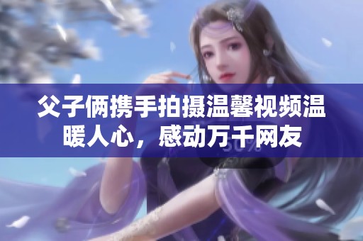 父子俩携手拍摄温馨视频温暖人心，感动万千网友