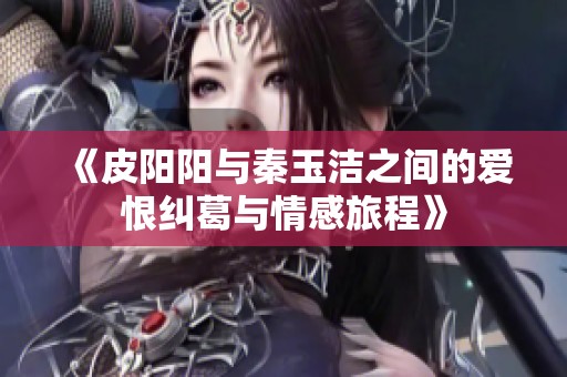 《皮阳阳与秦玉洁之间的爱恨纠葛与情感旅程》