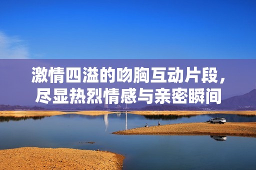 激情四溢的吻胸互动片段，尽显热烈情感与亲密瞬间