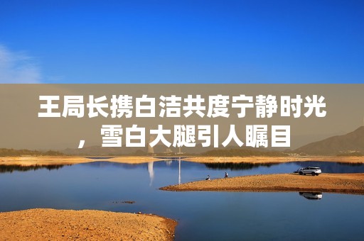 王局长携白洁共度宁静时光，雪白大腿引人瞩目