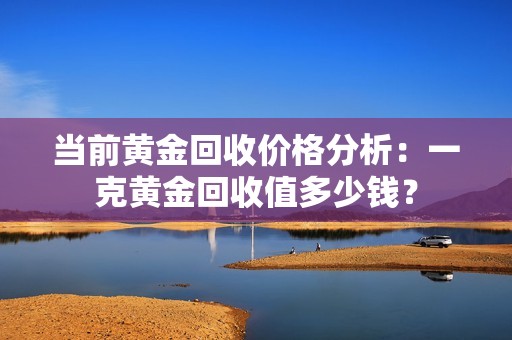 当前黄金回收价格分析：一克黄金回收值多少钱？