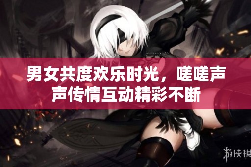 男女共度欢乐时光，嗟嗟声声传情互动精彩不断