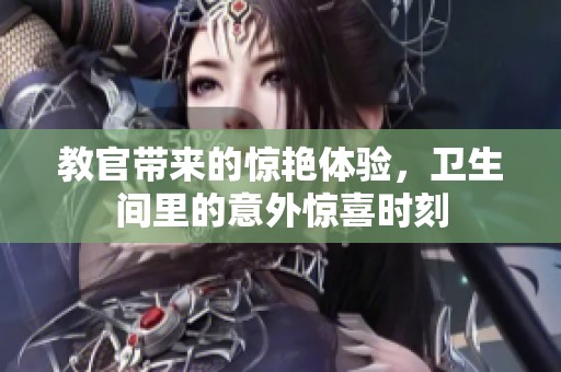 教官带来的惊艳体验，卫生间里的意外惊喜时刻