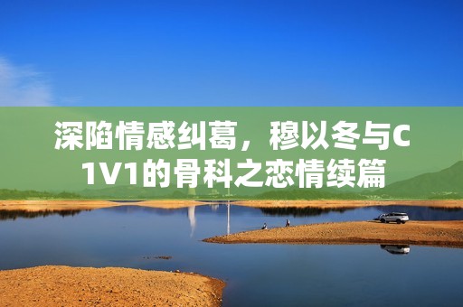 深陷情感纠葛，穆以冬与C1V1的骨科之恋情续篇