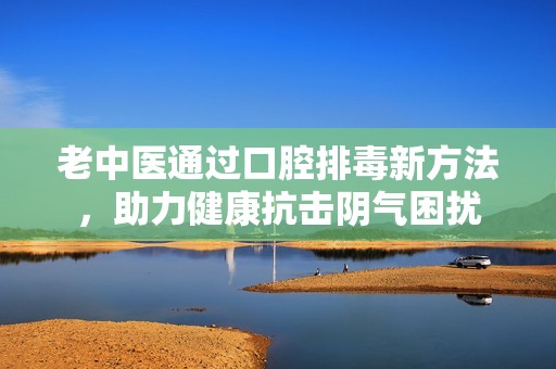 老中医通过口腔排毒新方法，助力健康抗击阴气困扰