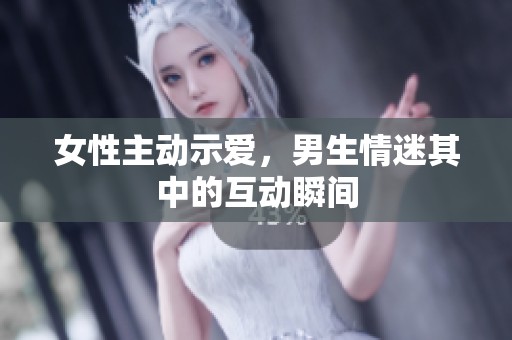 女性主动示爱，男生情迷其中的互动瞬间