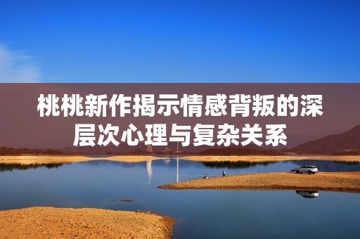 桃桃新作揭示情感背叛的深层次心理与复杂关系