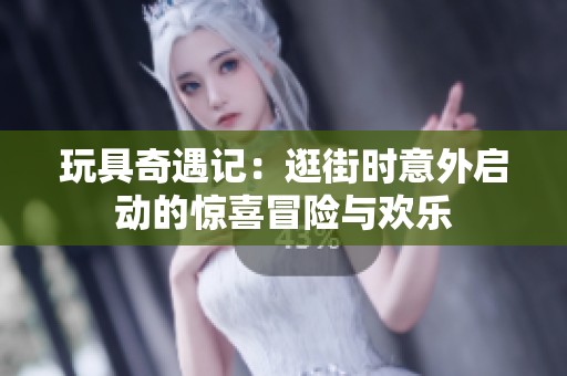 玩具奇遇记：逛街时意外启动的惊喜冒险与欢乐