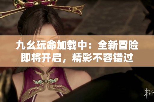 九幺玩命加载中：全新冒险即将开启，精彩不容错过