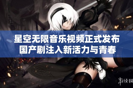 星空无限音乐视频正式发布 国产剧注入新活力与青春魅力