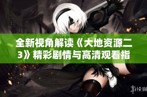 全新视角解读《大地资源二3》精彩剧情与高清观看指南